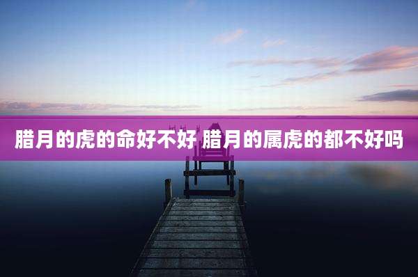 腊月的虎的命好不好 腊月的属虎的都不好吗
