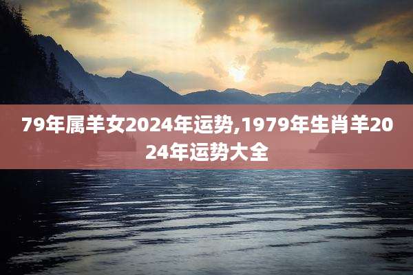 79年属羊女2024年运势,1979年生肖羊2024年运势大全