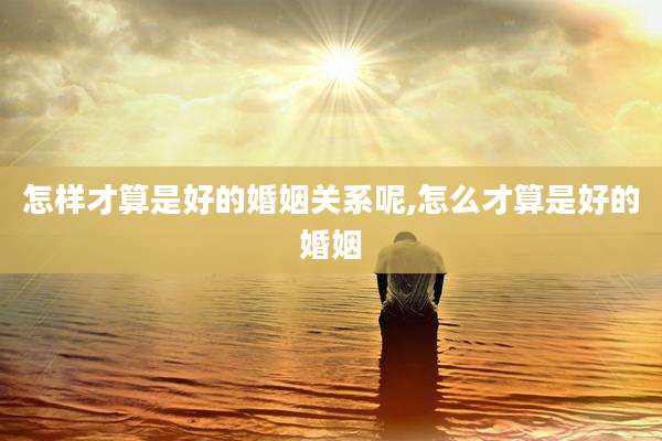 怎样才算是好的婚姻关系呢,怎么才算是好的婚姻