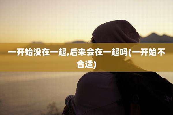 一开始没在一起,后来会在一起吗(一开始不合适)