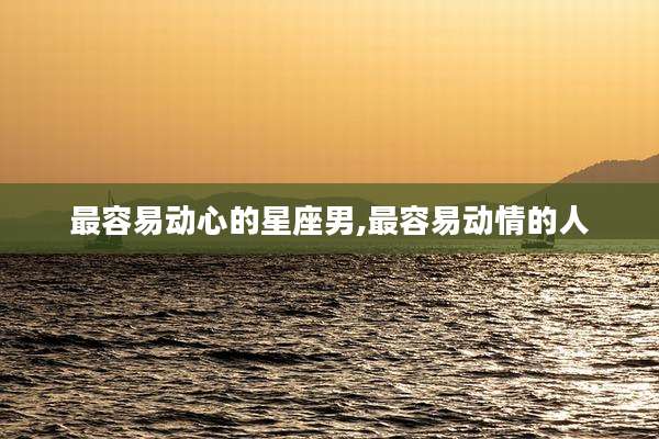 最容易动心的星座男,最容易动情的人