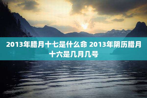 2013年腊月十七是什么命 2013年阴历腊月十六是几月几号