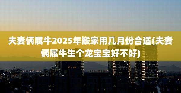 夫妻俩属牛2025年搬家用几月份合适(夫妻俩属牛生个龙宝宝好不好)