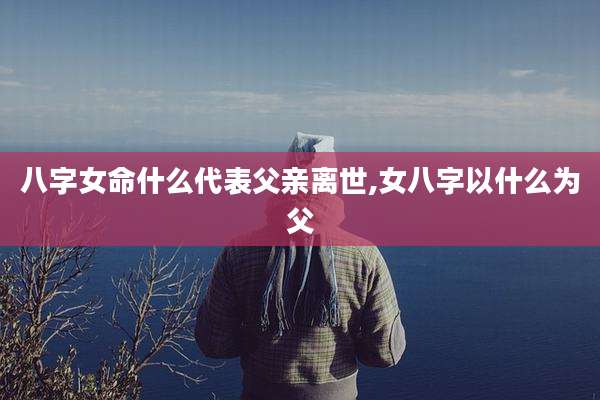 八字女命什么代表父亲离世,女八字以什么为父