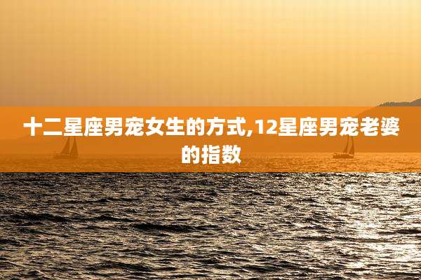 十二星座男宠女生的方式,12星座男宠老婆的指数