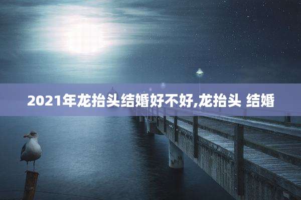 2021年龙抬头结婚好不好,龙抬头 结婚