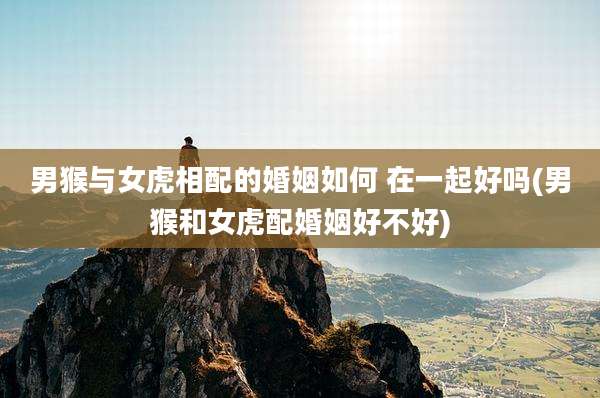 男猴与女虎相配的婚姻如何 在一起好吗(男猴和女虎配婚姻好不好)