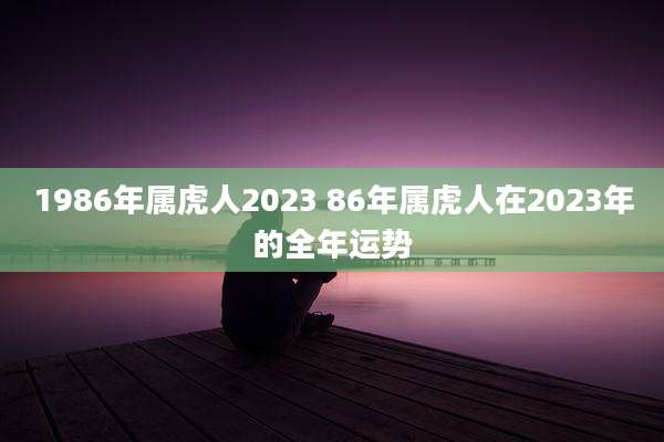 1986年属虎人2023 86年属虎人在2023年的全年运势