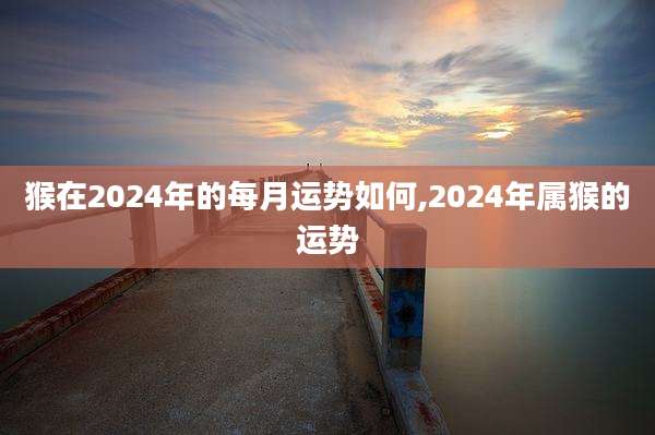 猴在2024年的每月运势如何,2024年属猴的运势