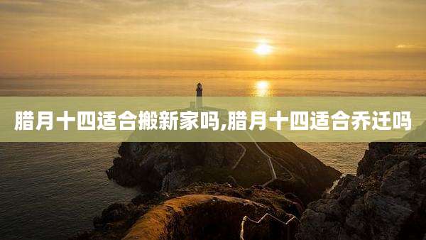 腊月十四适合搬新家吗,腊月十四适合乔迁吗