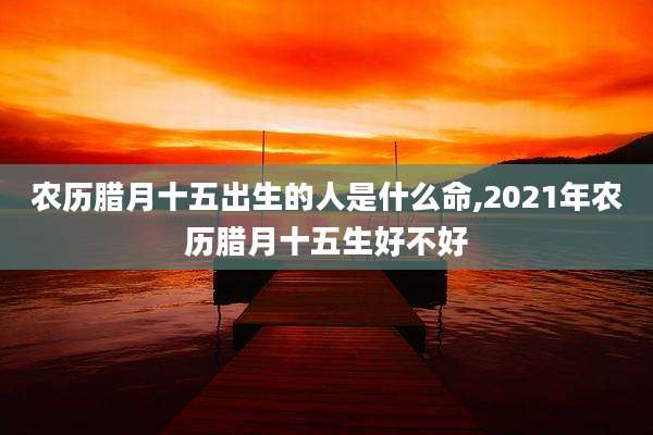 农历腊月十五出生的人是什么命,2021年农历腊月十五生好不好