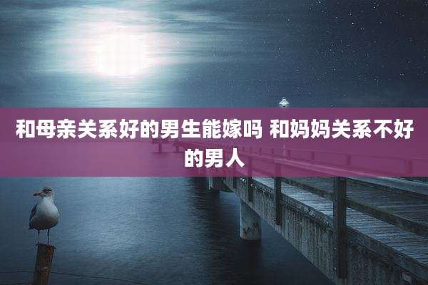 和母亲关系好的男生能嫁吗 和妈妈关系不好的男人