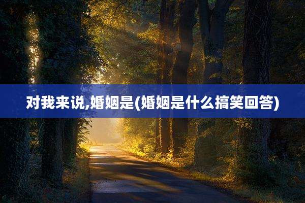 对我来说,婚姻是(婚姻是什么搞笑回答)