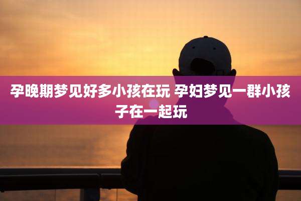 孕晚期梦见好多小孩在玩 孕妇梦见一群小孩子在一起玩