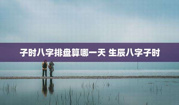 子时八字排盘算哪一天 生辰八字子时