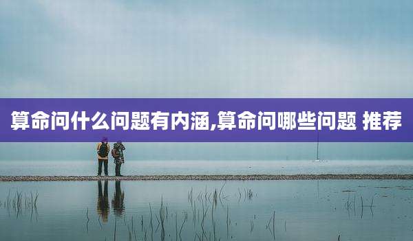 算命问什么问题有内涵,算命问哪些问题 推荐