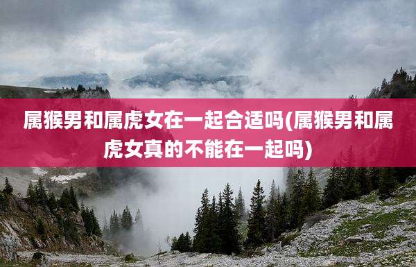 属猴男和属虎女在一起合适吗(属猴男和属虎女真的不能在一起吗)