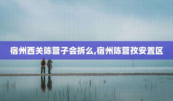 宿州西关陈营子会拆么,宿州陈营孜安置区