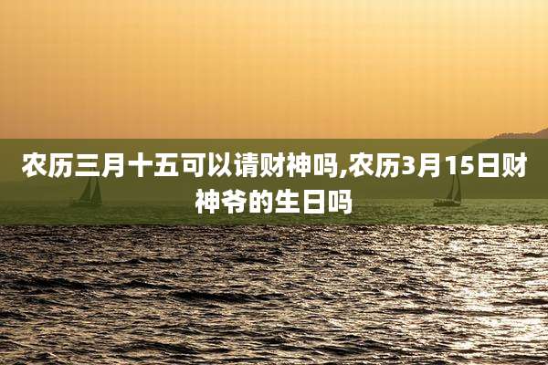 农历三月十五可以请财神吗,农历3月15日财神爷的生日吗