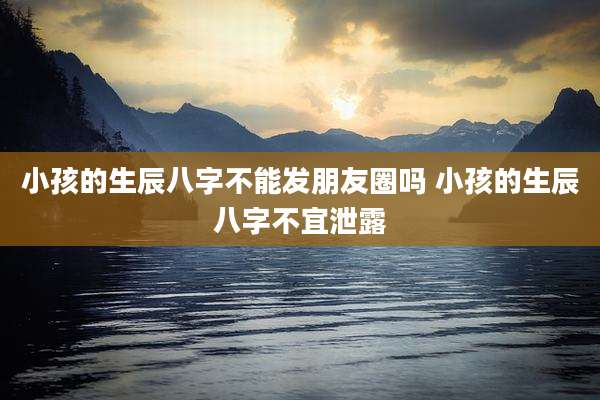 小孩的生辰八字不能发朋友圈吗 小孩的生辰八字不宜泄露