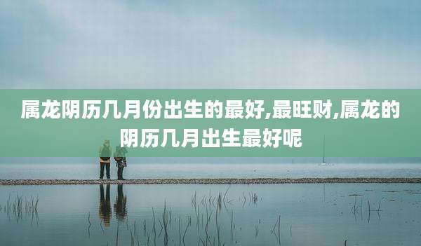 属龙阴历几月份出生的最好,最旺财,属龙的阴历几月出生最好呢