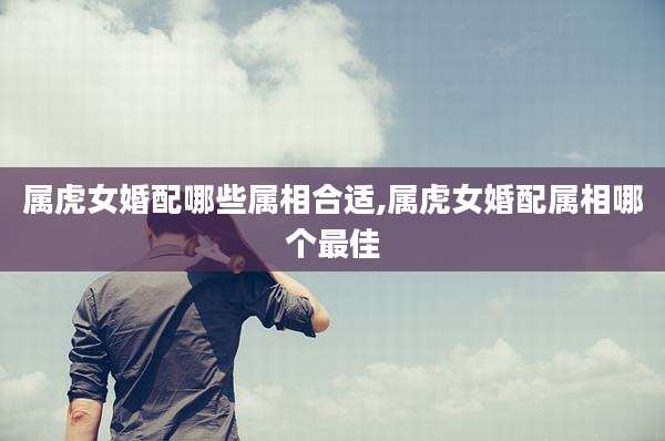 属虎女婚配哪些属相合适,属虎女婚配属相哪个最佳