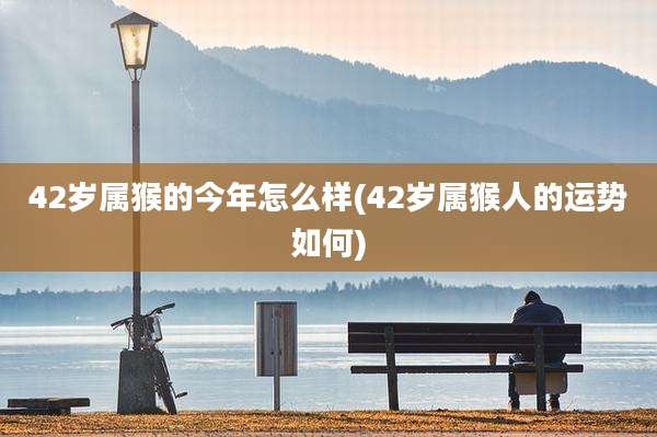 42岁属猴的今年怎么样(42岁属猴人的运势如何)