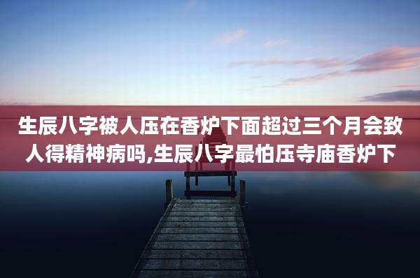 生辰八字被人压在香炉下面超过三个月会致人得精神病吗,生辰八字最怕压寺庙香炉下