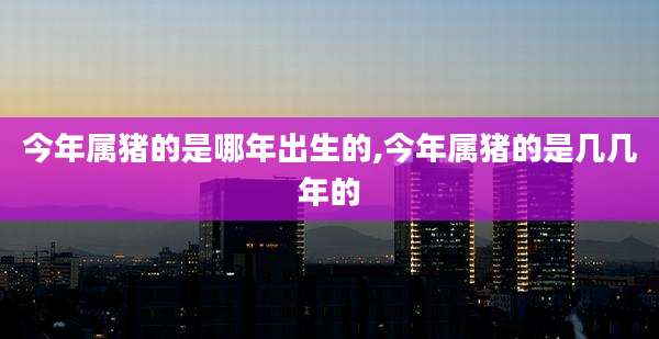 今年属猪的是哪年出生的,今年属猪的是几几年的