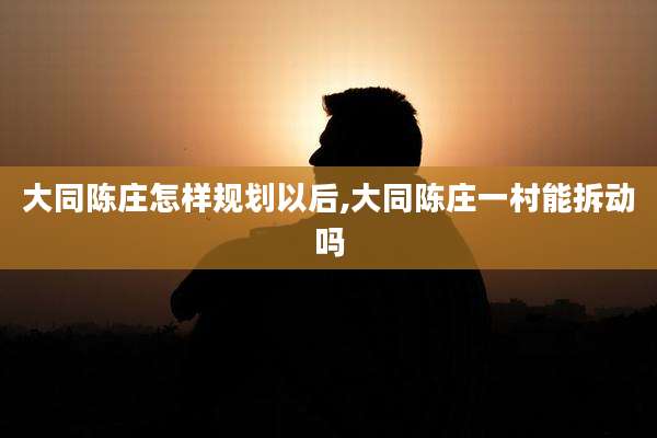 大同陈庄怎样规划以后,大同陈庄一村能拆动吗