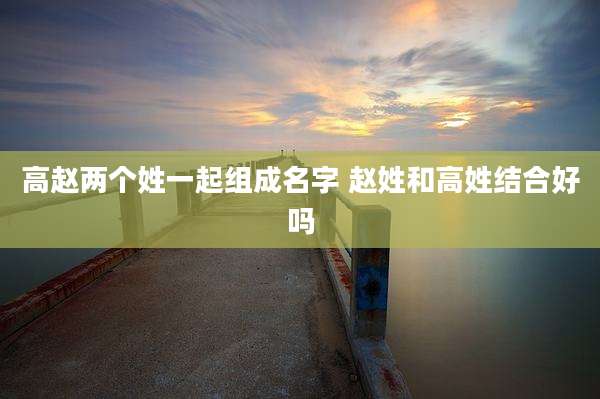 高赵两个姓一起组成名字 赵姓和高姓结合好吗