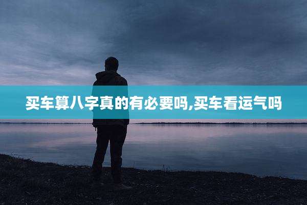买车算八字真的有必要吗,买车看运气吗