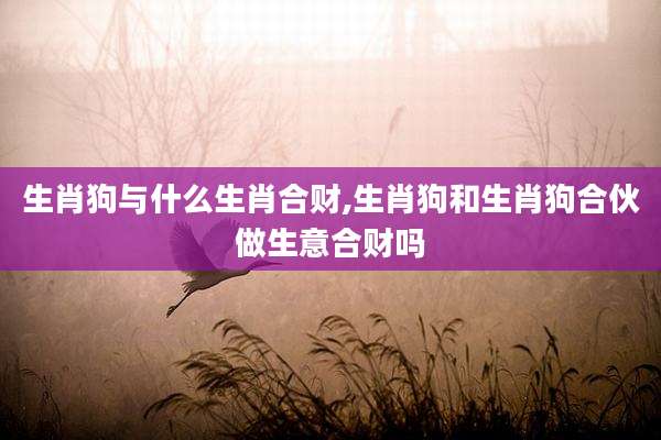 生肖狗与什么生肖合财,生肖狗和生肖狗合伙做生意合财吗