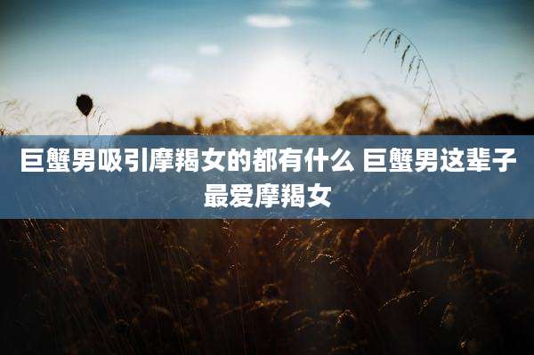 巨蟹男吸引摩羯女的都有什么 巨蟹男这辈子最爱摩羯女
