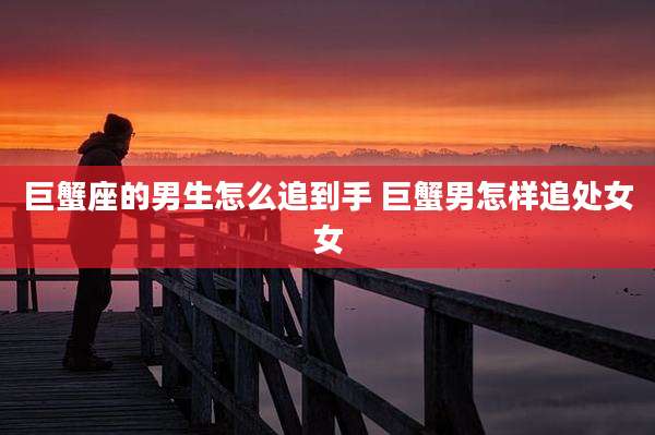 巨蟹座的男生怎么追到手 巨蟹男怎样追处女女