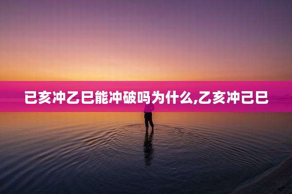 已亥冲乙巳能冲破吗为什么,乙亥冲己巳