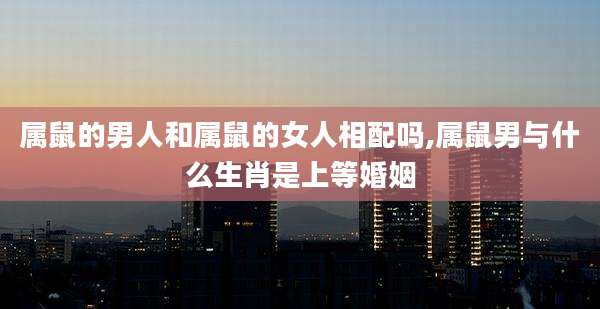 属鼠的男人和属鼠的女人相配吗,属鼠男与什么生肖是上等婚姻