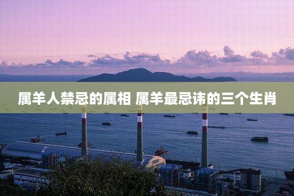 属羊人禁忌的属相 属羊最忌讳的三个生肖