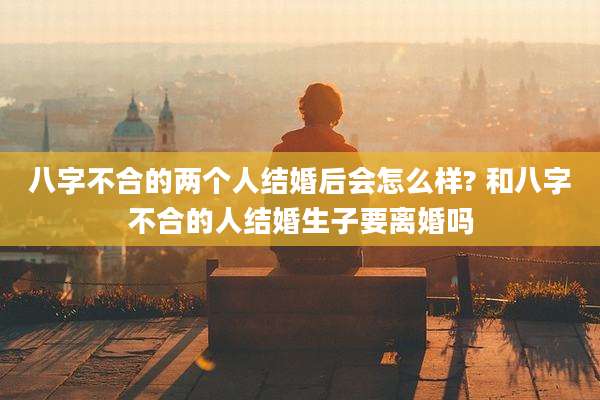 八字不合的两个人结婚后会怎么样? 和八字不合的人结婚生子要离婚吗