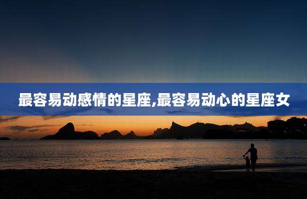 最容易动感情的星座,最容易动心的星座女