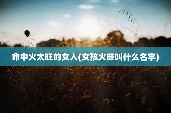 命中火太旺的女人(女孩火旺叫什么名字)