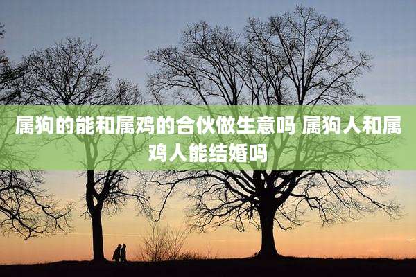 属狗的能和属鸡的合伙做生意吗 属狗人和属鸡人能结婚吗