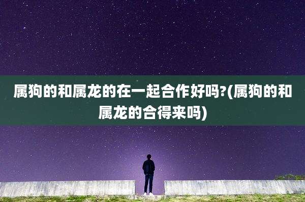 属狗的和属龙的在一起合作好吗?(属狗的和属龙的合得来吗)