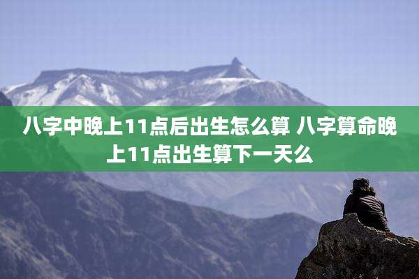 八字中晚上11点后出生怎么算 八字算命晚上11点出生算下一天么