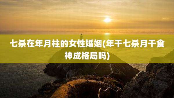七杀在年月柱的女性婚姻(年干七杀月干食神成格局吗)