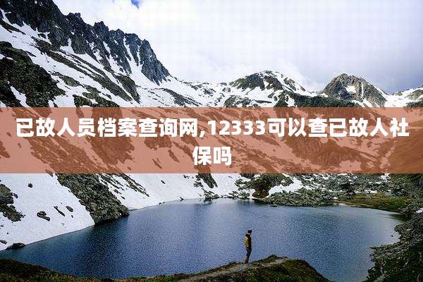已故人员档案查询网,12333可以查已故人社保吗