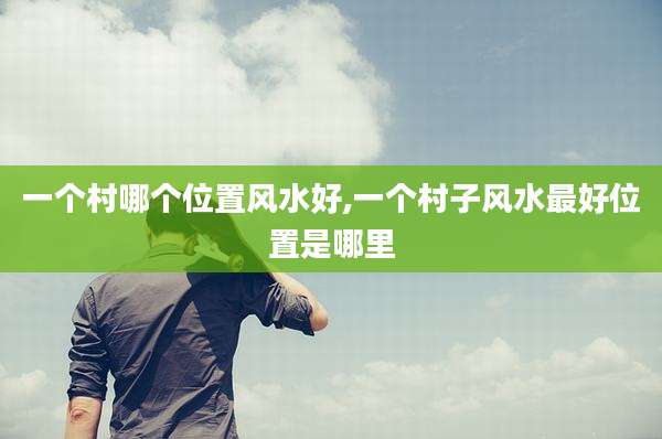 一个村哪个位置风水好,一个村子风水最好位置是哪里