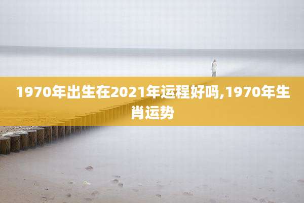 1970年出生在2021年运程好吗,1970年生肖运势