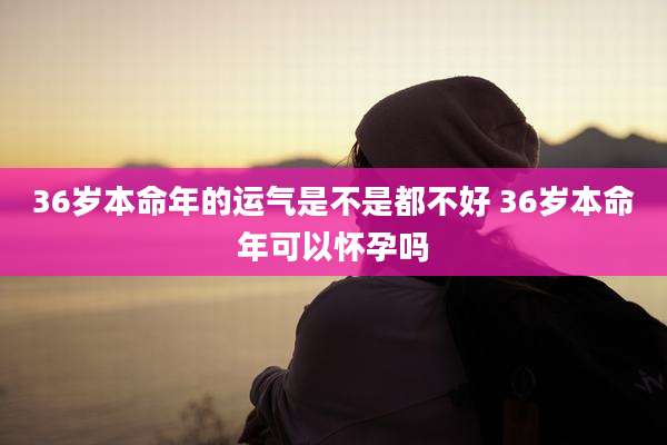 36岁本命年的运气是不是都不好 36岁本命年可以怀孕吗