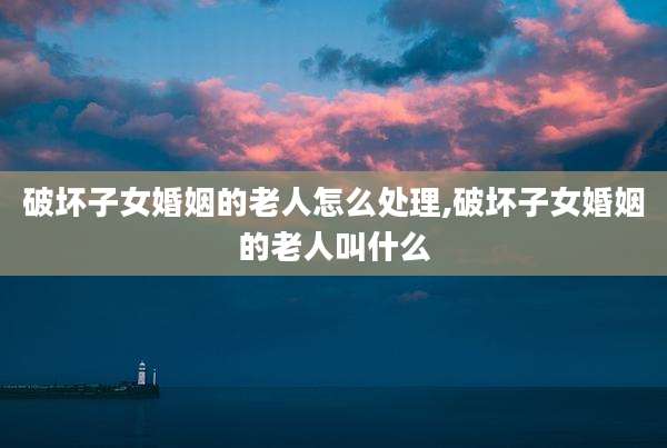 破坏子女婚姻的老人怎么处理,破坏子女婚姻的老人叫什么